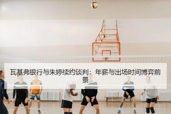 瓦基弗银行与朱婷续约谈判：年薪与出场时间博弈前景